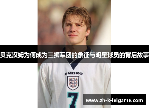贝克汉姆为何成为三狮军团的象征与明星球员的背后故事